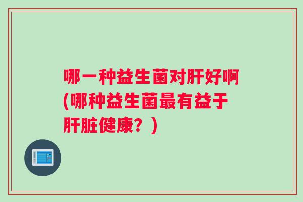 哪一种益生菌对好啊(哪种益生菌有益于健康?) 哪一种益生菌对好啊(哪种益生菌有益于健康?)