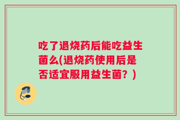 吃了退烧药后能吃益生菌么(退烧药使用后是否适宜服用益生菌?) 吃了退烧药后能吃益生菌么(退烧药使用后是否适宜服用益生菌?)