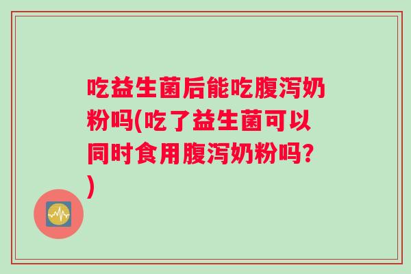 吃益生菌后能吃腹泻奶粉吗(吃了益生菌可以同时食用腹泻奶粉吗？)