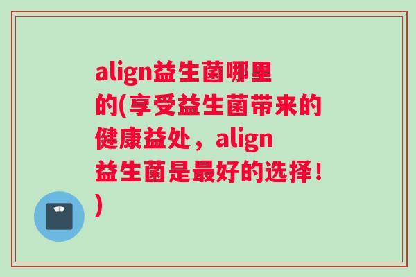 align益生菌哪里的(享受益生菌带来的健康益处，align益生菌是最好的选择！)