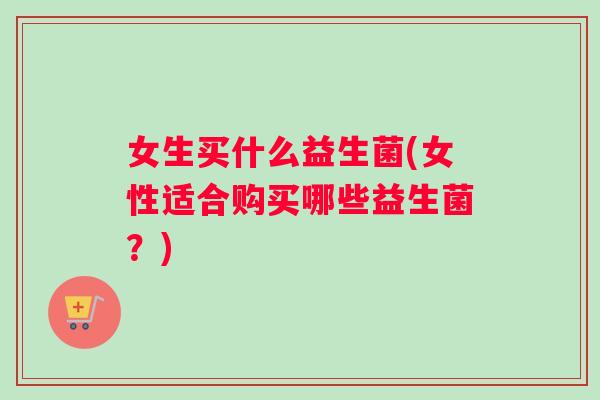 女生买什么益生菌(女性适合购买哪些益生菌？)