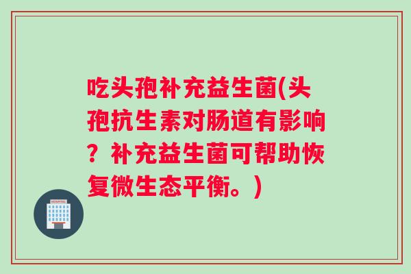 吃头孢补充益生菌(头孢抗生素对肠道有影响？补充益生菌可帮助恢复微生态平衡。)