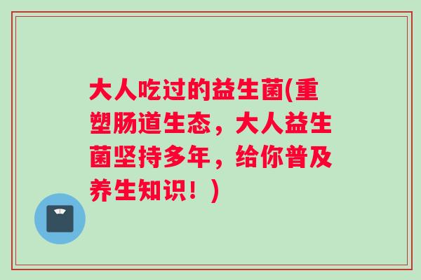 大人吃过的益生菌(重塑肠道生态，大人益生菌坚持多年，给你普及养生知识！)
