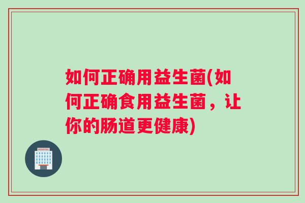 如何正确用益生菌(如何正确食用益生菌，让你的肠道更健康)