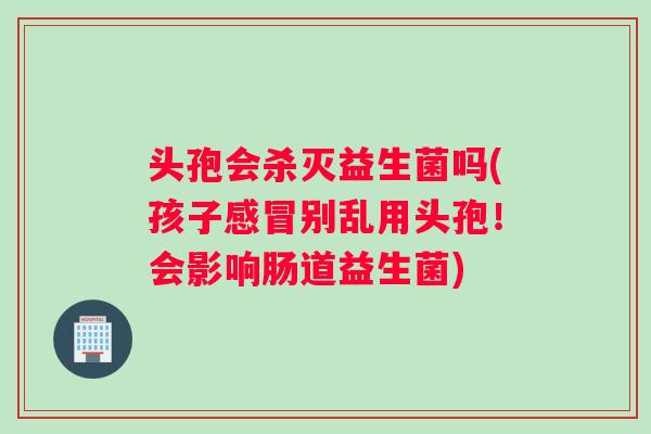 头孢会杀灭益生菌吗(孩子感冒别乱用头孢！会影响肠道益生菌)