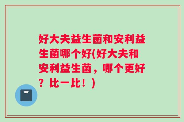 好大夫益生菌和安利益生菌哪个好(好大夫和安利益生菌，哪个更好？比一比！)