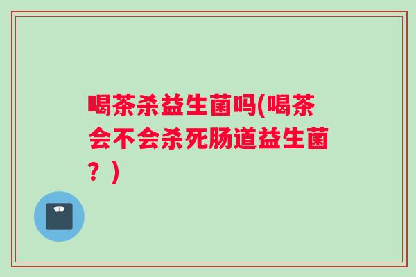 喝茶杀益生菌吗(喝茶会不会杀死肠道益生菌？)
