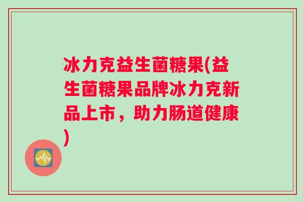 冰力克益生菌糖果(益生菌糖果品牌冰力克新品上市，助力肠道健康)
