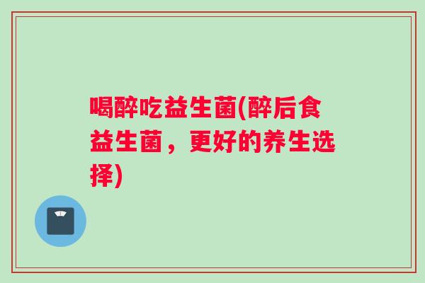 喝醉吃益生菌(醉后食益生菌，更好的养生选择)