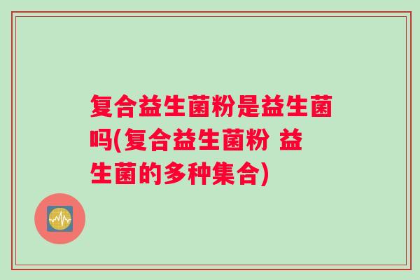 复合益生菌粉是益生菌吗(复合益生菌粉 益生菌的多种集合)