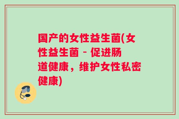 国产的女性益生菌(女性益生菌 - 促进肠道健康,维护女性私密健康) 国产的女性益生菌(女性益生菌 - 促进肠道健康,维护女性私密健康)