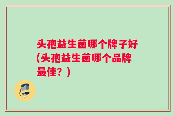 头孢益生菌哪个牌子好(头孢益生菌哪个品牌最佳？)