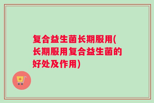 复合益生菌长期服用(长期服用复合益生菌的好处及作用)