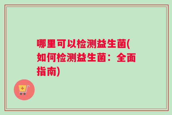 哪里可以检测益生菌(如何检测益生菌:全面指南) 哪里可以检测益生菌(如何检测益生菌:全面指南)
