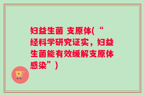 妇益生菌 支原体(“经科学研究证实，妇益生菌能有效缓解支原体感染”)