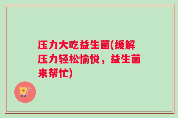 压力大吃益生菌(缓解压力轻松愉悦，益生菌来帮忙)