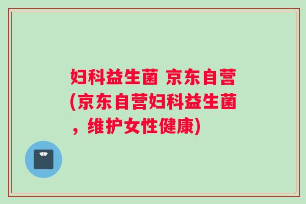 妇科益生菌 京东自营(京东自营妇科益生菌，维护女性健康)
