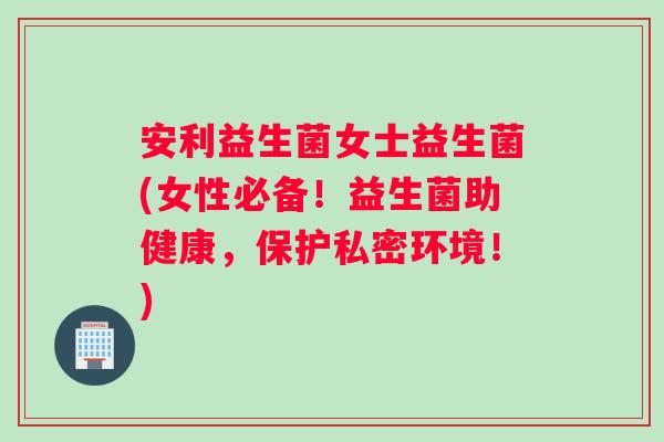 安利益生菌女士益生菌(女性必备！益生菌助健康，保护私密环境！)