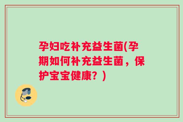 孕妇吃补充益生菌(孕期如何补充益生菌，保护宝宝健康？)