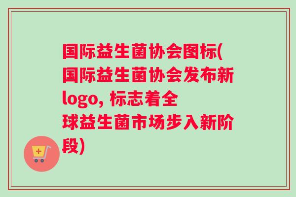 国际益生菌协会图标(国际益生菌协会发布新logo, 标志着全球益生菌市场步入新阶段)