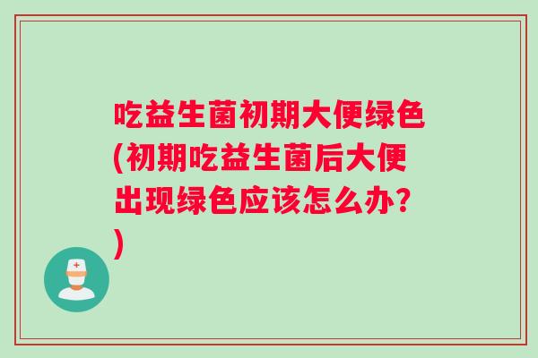 吃益生菌初期大便绿色(初期吃益生菌后大便出现绿色应该怎么办？)