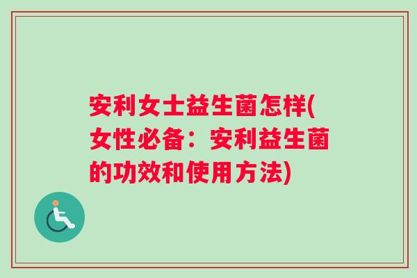 安利女士益生菌怎样(女性必备:安利益生菌的功效和使用方法) 安利女士益生菌怎样(女性必备:安利益生菌的功效和使用方法)