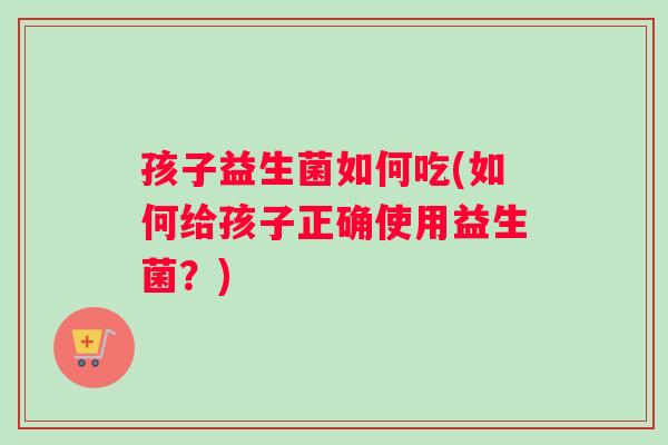 孩子益生菌如何吃(如何给孩子正确使用益生菌？)