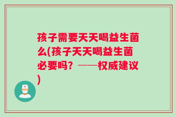 孩子需要天天喝益生菌么(孩子天天喝益生菌必要吗？──权威建议)