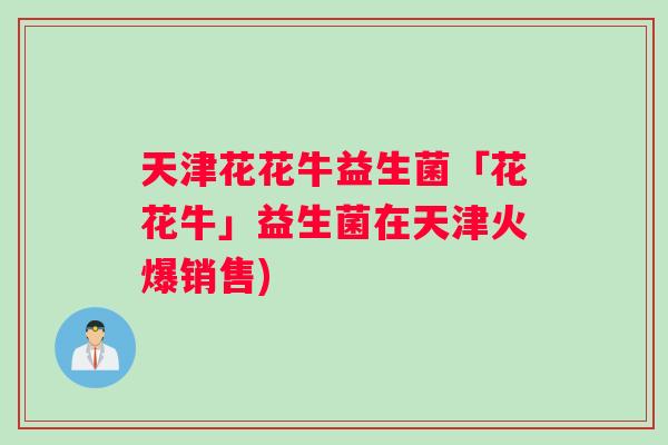 天津花花牛益生菌「花花牛」益生菌在天津火爆销售)