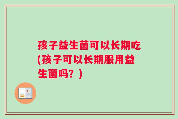 孩子益生菌可以长期吃(孩子可以长期服用益生菌吗？)