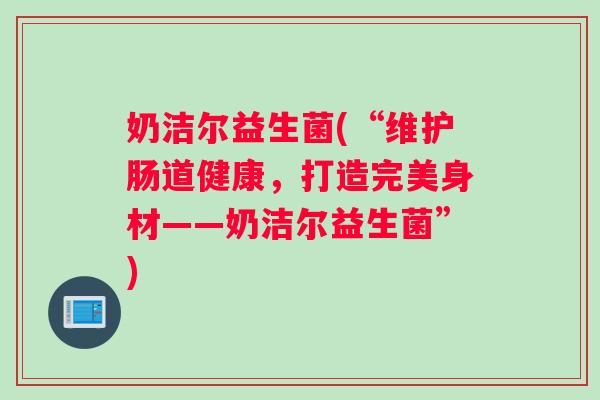 奶洁尔益生菌(“维护肠道健康，打造完美身材——奶洁尔益生菌”)
