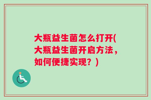 大瓶益生菌怎么打开(大瓶益生菌开启方法,如何便捷实现?) 大瓶益生菌怎么打开(大瓶益生菌开启方法,如何便捷实现?)