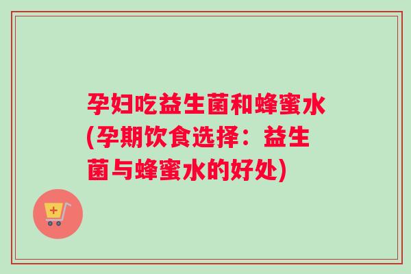 孕妇吃益生菌和蜂蜜水(孕期饮食选择:益生菌与蜂蜜水的好处) 孕妇吃益生菌和蜂蜜水(孕期饮食选择:益生菌与蜂蜜水的好处)