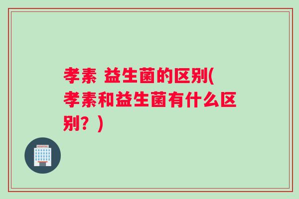 孝素 益生菌的区别(孝素和益生菌有什么区别？)