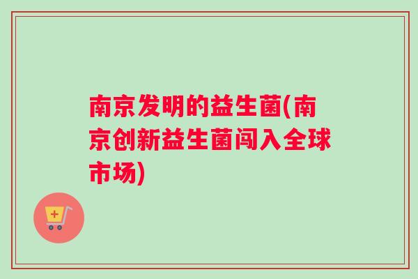 南京发明的益生菌(南京创新益生菌闯入全球市场)