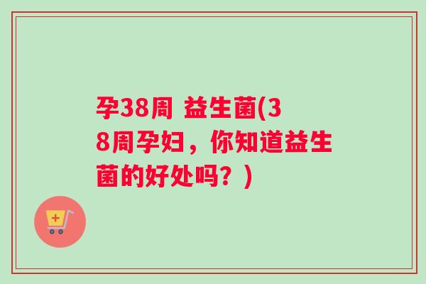 孕38周 益生菌(38周孕妇，你知道益生菌的好处吗？)