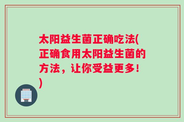 太阳益生菌正确吃法(正确食用太阳益生菌的方法，让你受益更多！)