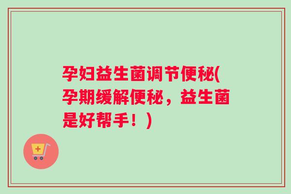 孕妇益生菌调节(孕期缓解,益生菌是好帮手!) 孕妇益生菌调节(孕期缓解,益生菌是好帮手!)