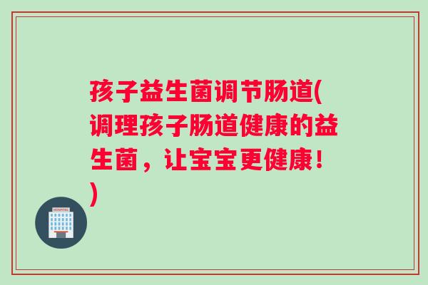 孩子益生菌调节肠道(调理孩子肠道健康的益生菌，让宝宝更健康！)