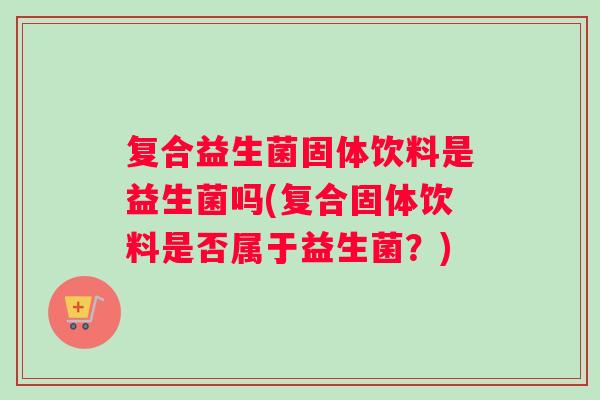 复合益生菌固体饮料是益生菌吗(复合固体饮料是否属于益生菌？)