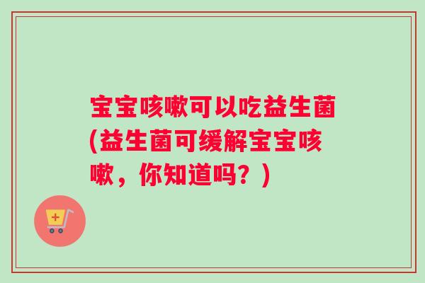 宝宝咳嗽可以吃益生菌(益生菌可缓解宝宝咳嗽，你知道吗？)