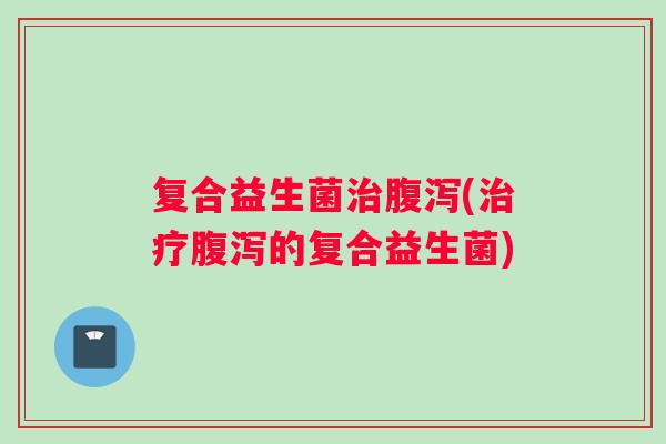 复合益生菌治腹泻(治疗腹泻的复合益生菌)