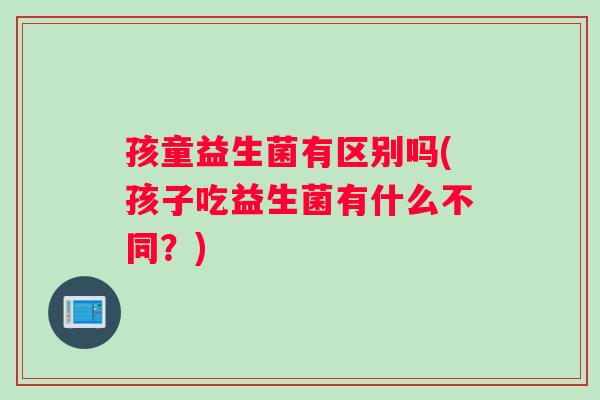孩童益生菌有区别吗(孩子吃益生菌有什么不同？)