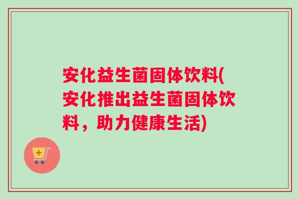 安化益生菌固体饮料(安化推出益生菌固体饮料，助力健康生活)