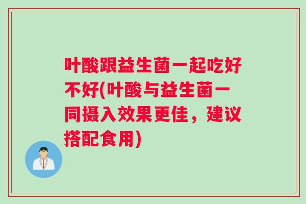 叶酸跟益生菌一起吃好不好(叶酸与益生菌一同摄入效果更佳，建议搭配食用)