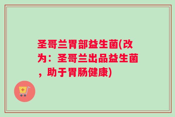 圣哥兰胃部益生菌(改为：圣哥兰出品益生菌，助于胃肠健康)