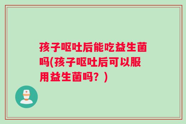 孩子后能吃益生菌吗(孩子后可以服用益生菌吗？)