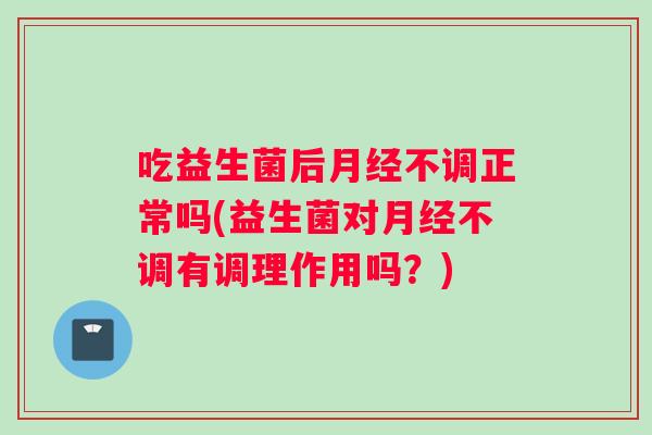 吃益生菌后月经不调正常吗(益生菌对月经不调有调理作用吗？)