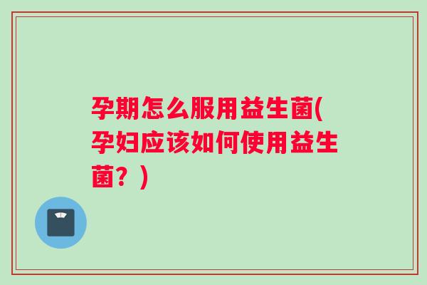 孕期怎么服用益生菌(孕妇应该如何使用益生菌？)