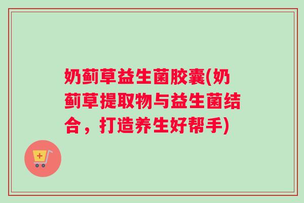 奶蓟草益生菌胶囊(奶蓟草提取物与益生菌结合，打造养生好帮手)